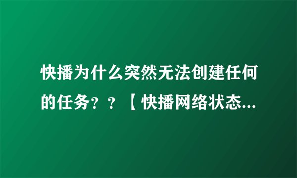 快播为什么突然无法创建任何的任务？？【快播网络状态】: 网络连接失败 网络类型(0) 提示是：任务创建失