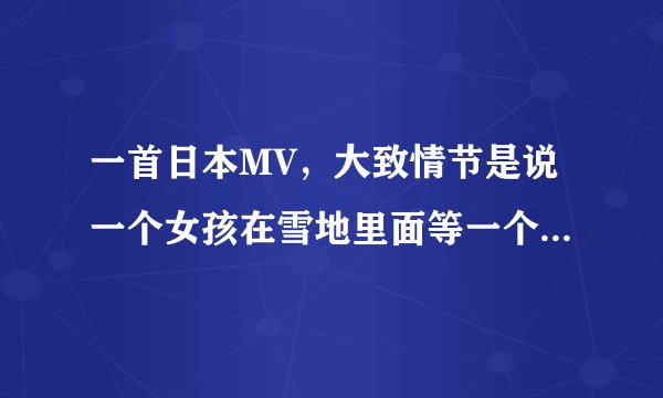 一首日本MV，大致情节是说一个女孩在雪地里面等一个男孩，后面好象冻死在一棵树下，有谁知道歌名叫什么吗