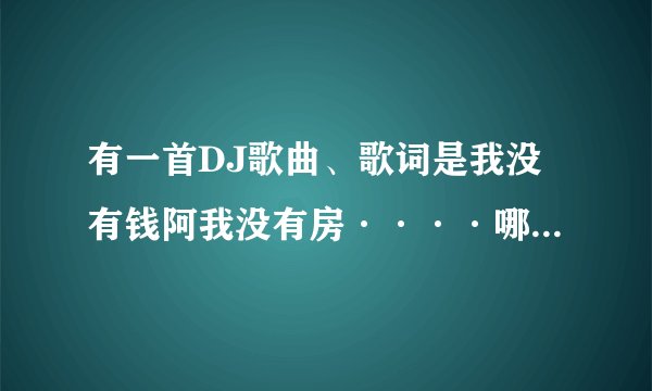 有一首DJ歌曲、歌词是我没有钱阿我没有房····哪位知道歌名的告诉下。在这里先说谢谢了。