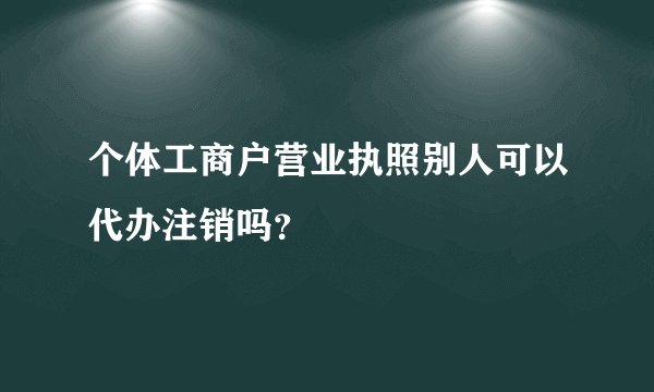 个体工商户营业执照别人可以代办注销吗？