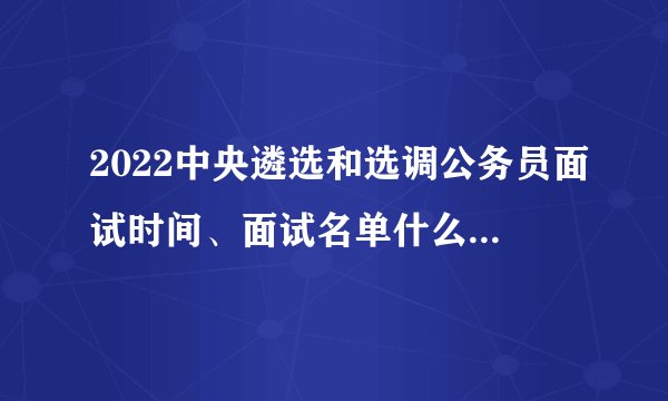 2022中央遴选和选调公务员面试时间、面试名单什么时候发布？