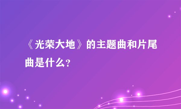 《光荣大地》的主题曲和片尾曲是什么？