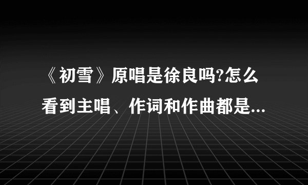 《初雪》原唱是徐良吗?怎么看到主唱、作词和作曲都是徐良的？