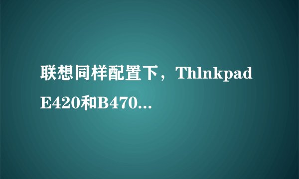 联想同样配置下，ThlnkpadE420和B470以及G470那个系列好一些，价格怎么样？