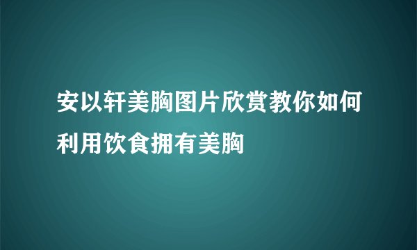 安以轩美胸图片欣赏教你如何利用饮食拥有美胸