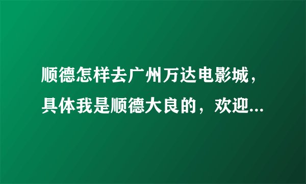 顺德怎样去广州万达电影城，具体我是顺德大良的，欢迎提供多种路线和交通工具作参考，谢谢啦！