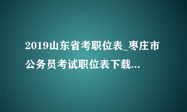 2019山东省考职位表_枣庄市公务员考试职位表下载（122人）
