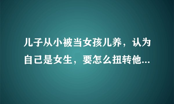 儿子从小被当女孩儿养，认为自己是女生，要怎么扭转他的认知？