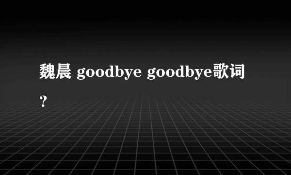 魏晨 goodbye goodbye歌词？