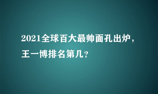 2021全球百大最帅面孔出炉，王一博排名第几？
