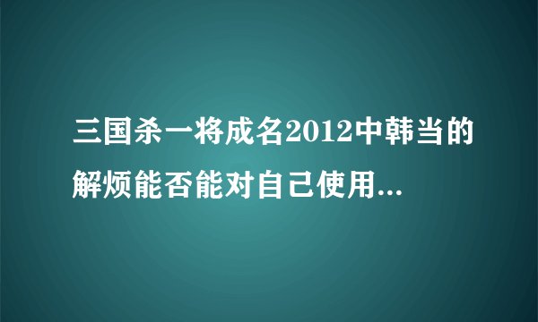 三国杀一将成名2012中韩当的解烦能否能对自己使用？那程普的醇醪呢？