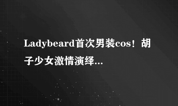 Ladybeard首次男装cos！胡子少女激情演绎性感海王