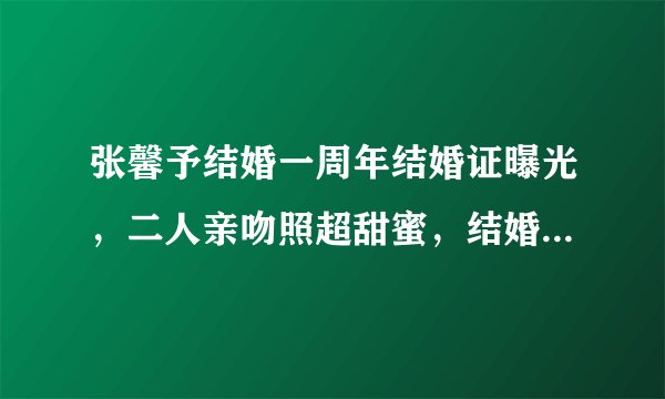 张馨予结婚一周年结婚证曝光，二人亲吻照超甜蜜，结婚日期有深意