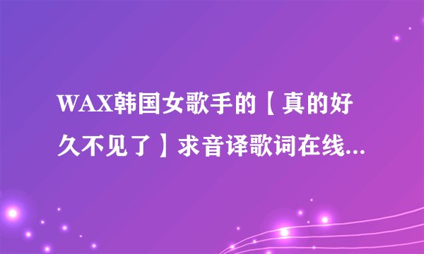 WAX韩国女歌手的【真的好久不见了】求音译歌词在线等快快快！谢谢啦