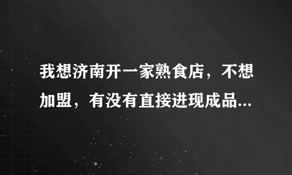 我想济南开一家熟食店，不想加盟，有没有直接进现成品，直接卖的？主要是我不会做熟食，就这一点我不行