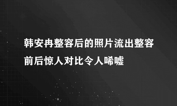韩安冉整容后的照片流出整容前后惊人对比令人唏嘘