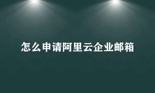 怎么申请阿里云企业邮箱