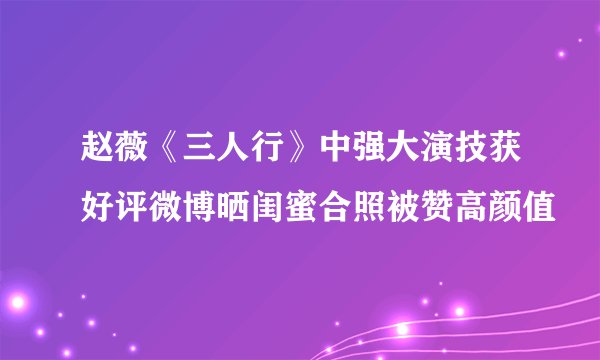 赵薇《三人行》中强大演技获好评微博晒闺蜜合照被赞高颜值