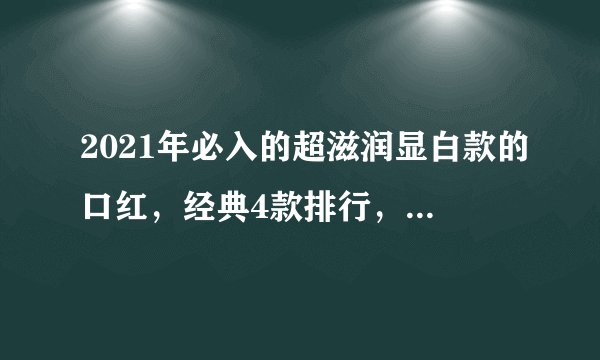 2021年必入的超滋润显白款的口红，经典4款排行，你有几个？