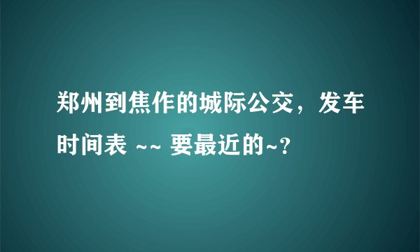 郑州到焦作的城际公交，发车时间表 ~~ 要最近的~？