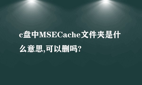 c盘中MSECache文件夹是什么意思,可以删吗?