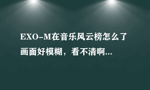EXO-M在音乐风云榜怎么了 画面好模糊，看不清啊 哪位给说一下