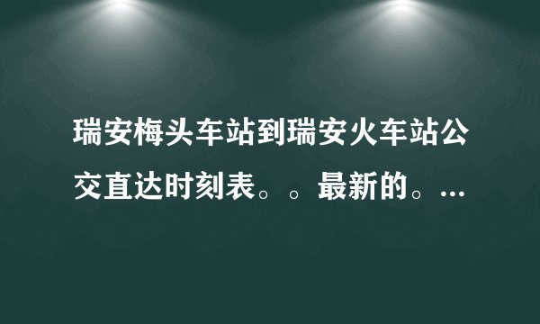 瑞安梅头车站到瑞安火车站公交直达时刻表。。最新的。。急急急。。越清楚越好。。