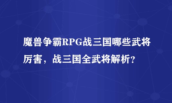 魔兽争霸RPG战三国哪些武将厉害，战三国全武将解析？