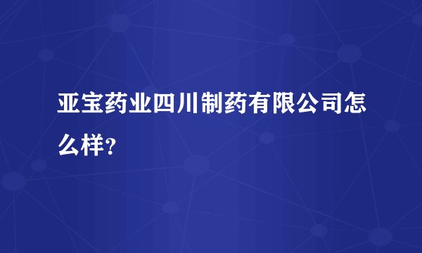 亚宝药业四川制药有限公司怎么样？
