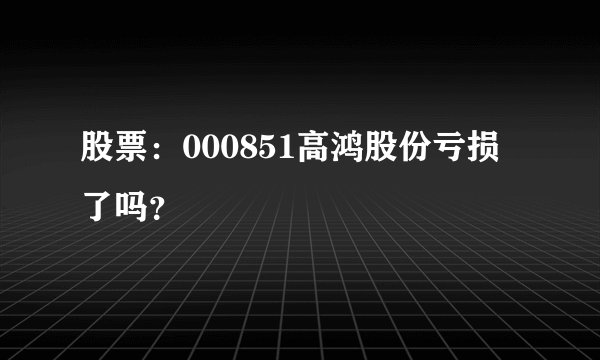 股票：000851高鸿股份亏损了吗？