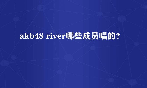 akb48 river哪些成员唱的？