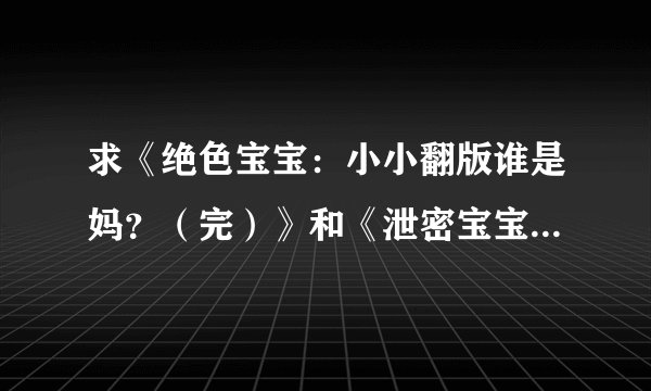 求《绝色宝宝：小小翻版谁是妈？（完）》和《泄密宝宝：爹地，妈咪又翘家了！（全本）》 273194211