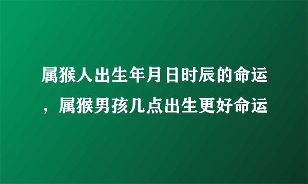 属猴人出生年月日时辰的命运，属猴男孩几点出生更好命运