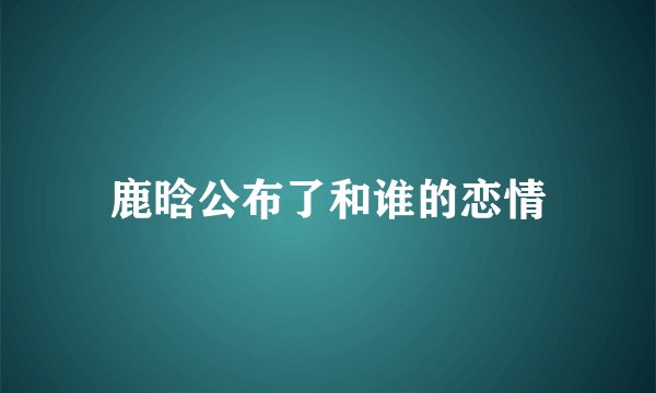 鹿晗公布了和谁的恋情