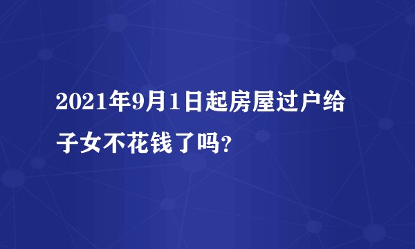 2021年9月1日起房屋过户给子女不花钱了吗？