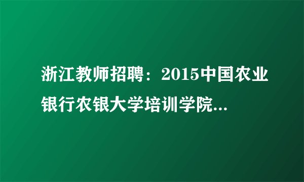 浙江教师招聘：2015中国农业银行农银大学培训学院校园招聘启事