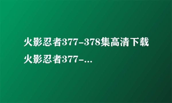 火影忍者377-378集高清下载 火影忍者377-378集全集视频在线观看 动漫火影忍者377-378集迅雷高清下载 在哪能得看到？？