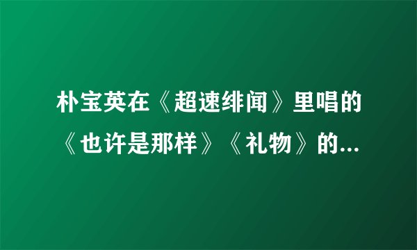 朴宝英在《超速绯闻》里唱的《也许是那样》《礼物》的mp3格式的网络连接