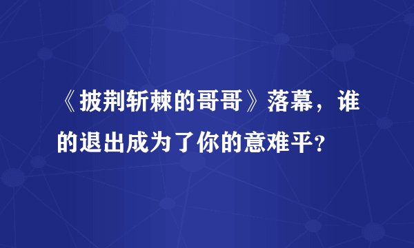 《披荆斩棘的哥哥》落幕,谁的退出成为了你的意难平?