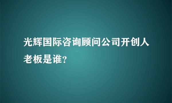 光辉国际咨询顾问公司开创人老板是谁？