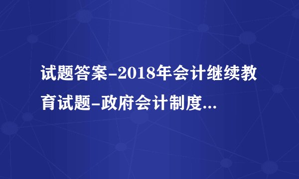 试题答案-2018年会计继续教育试题-政府会计制度及新旧制度转换