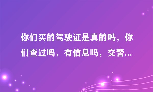 你们买的驾驶证是真的吗，你们查过吗，有信息吗，交警查过没，是不是真的？