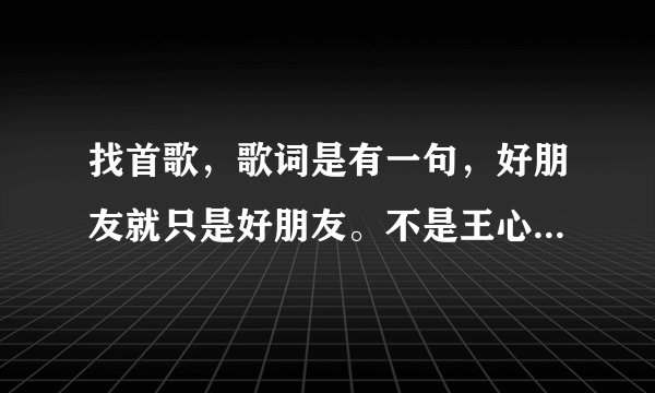 找首歌，歌词是有一句，好朋友就只是好朋友。不是王心凌的那首，也不是郁可唯的那首，是个男生唱的，今...