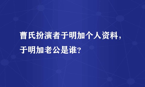 曹氏扮演者于明加个人资料，于明加老公是谁？
