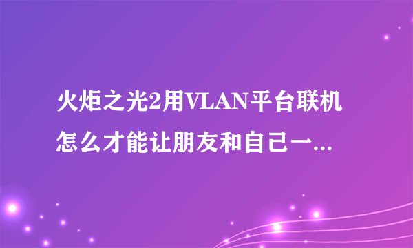 火炬之光2用VLAN平台联机怎么才能让朋友和自己一起玩啊 房间进去都是别人的