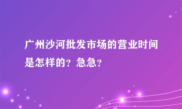广州沙河批发市场的营业时间是怎样的？急急？