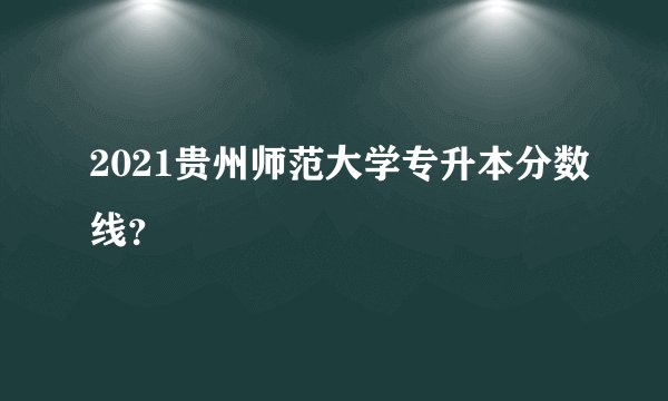 2021贵州师范大学专升本分数线?