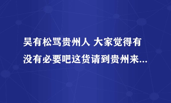 吴有松骂贵州人 大家觉得有没有必要吧这货请到贵州来好好招待下？？？