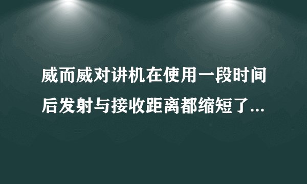 威而威对讲机在使用一段时间后发射与接收距离都缩短了，求助高手怎么办？？？？