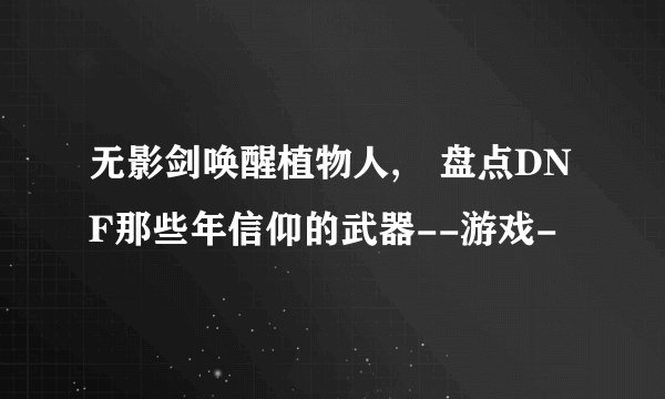 无影剑唤醒植物人, 盘点DNF那些年信仰的武器--游戏-